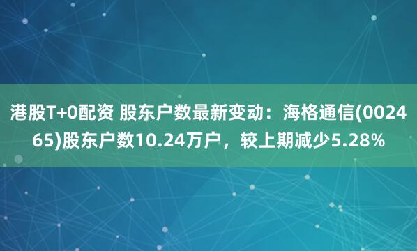 港股T+0配资 股东户数最新变动：海格通信(002465)股东户数10.24万户，较上期减少5.28%