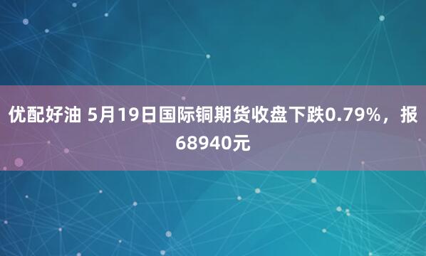 优配好油 5月19日国际铜期货收盘下跌0.79%，报68940元