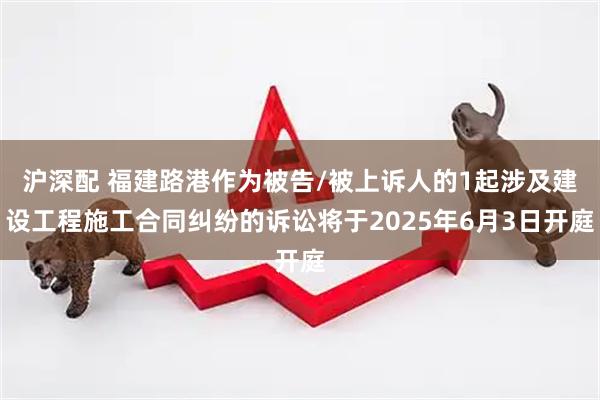 沪深配 福建路港作为被告/被上诉人的1起涉及建设工程施工合同纠纷的诉讼将于2025年6月3日开庭