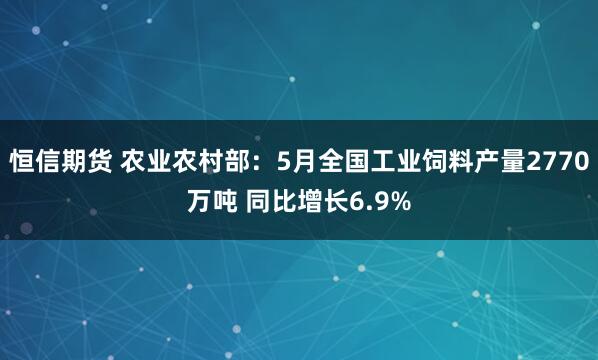 恒信期货 农业农村部：5月全国工业饲料产量2770万吨 同比增长6.9%