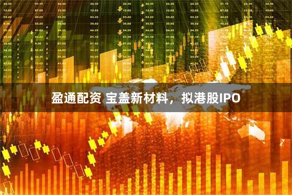 盈通配资 宝盖新材料，拟港股IPO