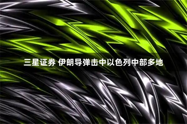 三星证券 伊朗导弹击中以色列中部多地