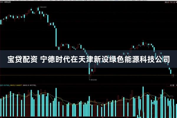 宝贷配资 宁德时代在天津新设绿色能源科技公司
