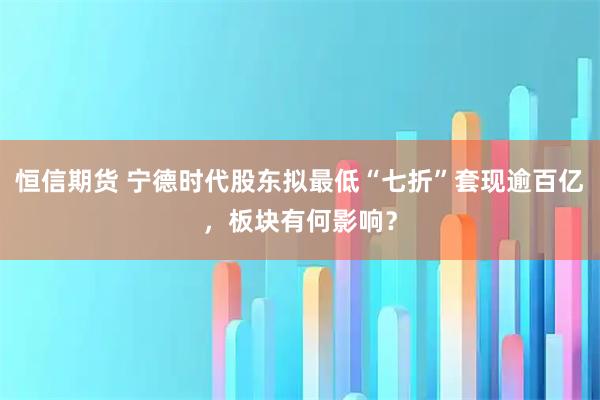 恒信期货 宁德时代股东拟最低“七折”套现逾百亿，板块有何影响？