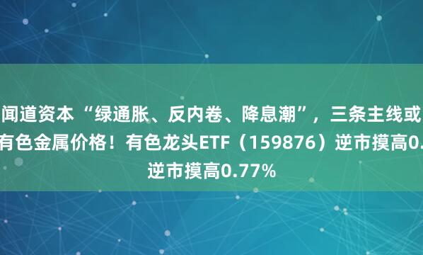 闻道资本 “绿通胀、反内卷、降息潮”，三条主线或推升有色金属价格！有色龙头ETF（159876）逆市摸高0.77%