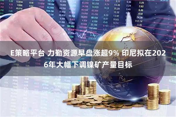 E策略平台 力勤资源早盘涨超9% 印尼拟在2026年大幅下调镍矿产量目标