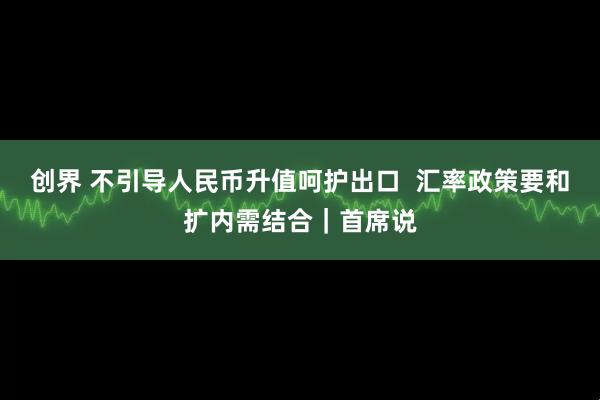 创界 不引导人民币升值呵护出口  汇率政策要和扩内需结合｜首席说