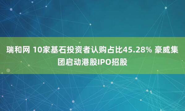 瑞和网 10家基石投资者认购占比45.28% 豪威集团启动港股IPO招股