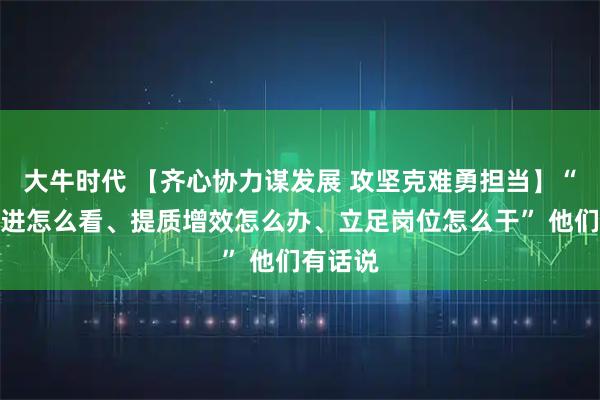 大牛时代 【齐心协力谋发展 攻坚克难勇担当】“度危求进怎么看、提质增效怎么办、立足岗位怎么干” 他们有话说