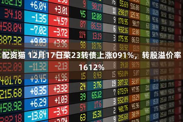 配资猫 12月17日荣23转债上涨091%，转股溢价率1612%