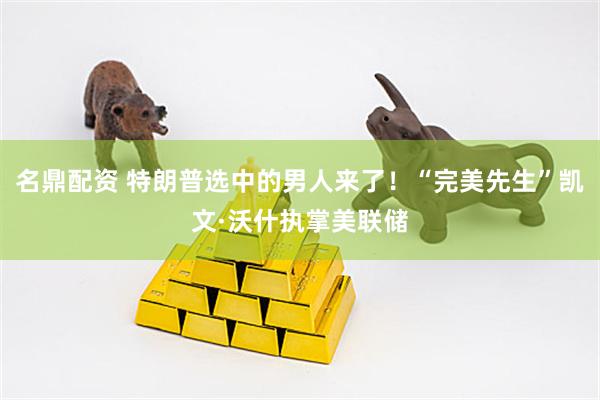 名鼎配资 特朗普选中的男人来了！“完美先生”凯文·沃什执掌美联储