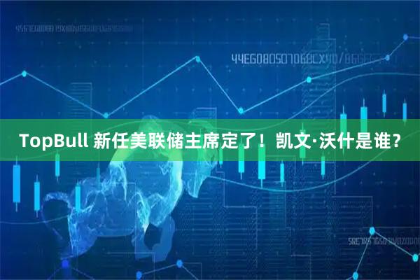 TopBull 新任美联储主席定了！凯文·沃什是谁？
