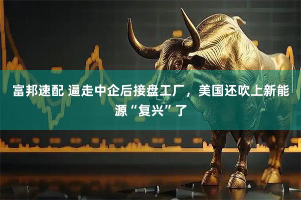 富邦速配 逼走中企后接盘工厂，美国还吹上新能源“复兴”了